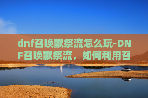 dnf召唤献祭流怎么玩-DNF召唤献祭流，如何利用召唤技能实现高输出与高效率