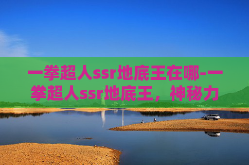 一拳超人ssr地底王在哪-一拳超人ssr地底王，神秘力量与超能力者的较量