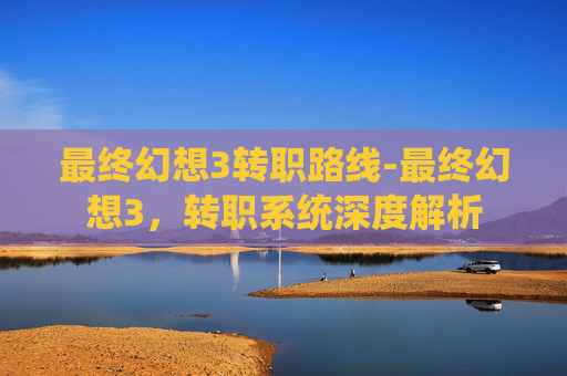 最终幻想3转职路线-最终幻想3,转职系统深度解析 最终幻想3转职路线-最终幻想3,转职系统深度解析