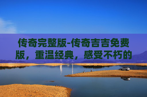传奇完整版-传奇吉吉免费版，重温经典，感受不朽的传奇魅力