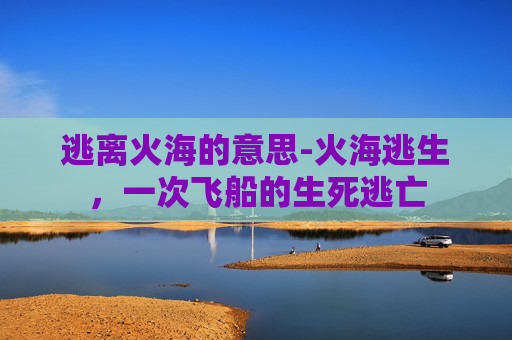 逃离火海的意思-火海逃生，一次飞船的生死逃亡