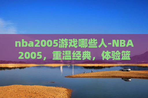 nba2005游戏哪些人-NBA2005，重温经典，体验篮球魅力