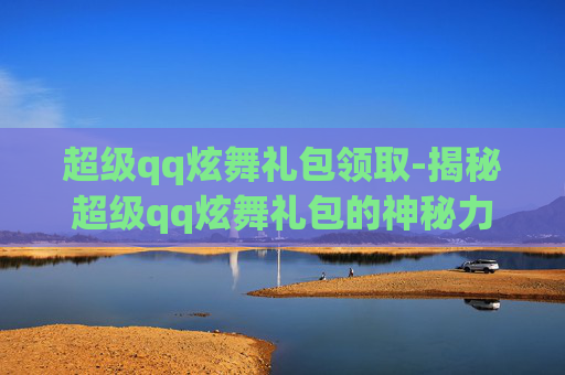 超级qq炫舞礼包领取-揭秘超级qq炫舞礼包的神秘力量