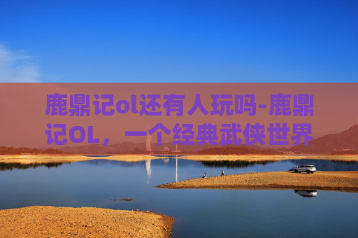 鹿鼎记ol还有人玩吗-鹿鼎记OL，一个经典武侠世界的游戏体验