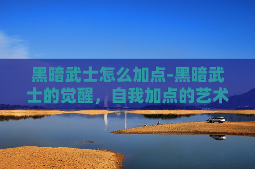 黑暗武士怎么加点-黑暗武士的觉醒,自我加点的艺术 黑暗武士怎么加点-黑暗武士的觉醒,自我加点的艺术