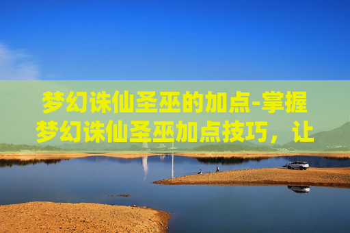 梦幻诛仙圣巫的加点-掌握梦幻诛仙圣巫加点技巧，让你的角色更加强大