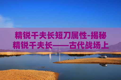 精锐千夫长短刀属性-揭秘精锐千夫长——古代战场上的精英部队