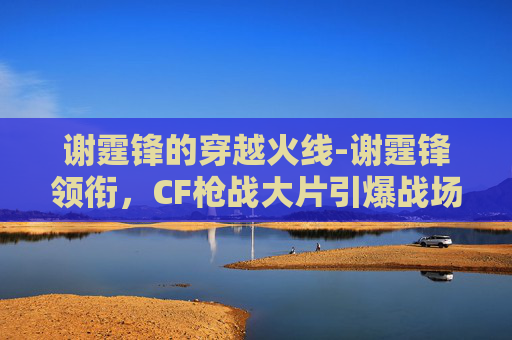 谢霆锋的穿越火线-谢霆锋领衔，CF枪战大片引爆战场热血