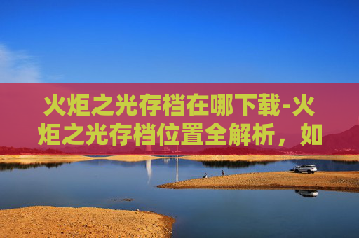 火炬之光存档在哪下载-火炬之光存档位置全解析,如何高效管理你的游戏进度? 火炬之光存档在哪下载-火炬之光存档位置全解析,如何高效管理你的游戏进度?
