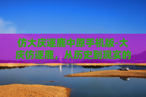 仿大庆逐鹿中原手机版-大庆仿逐鹿,从历史到现实的文化传承与创新 仿大庆逐鹿中原手机版-大庆仿逐鹿,从历史到现实的文化传承与创新
