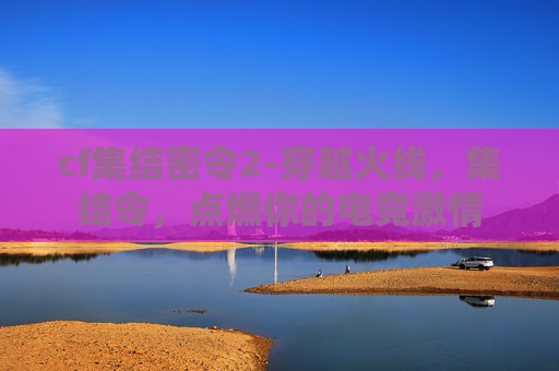 cf集结密令2-穿越火线，集结令，点燃你的电竞激情