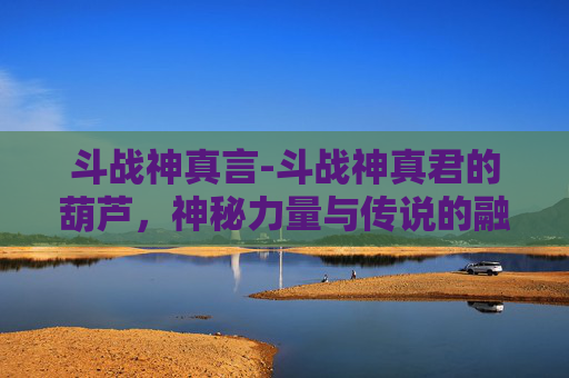 斗战神真言-斗战神真君的葫芦，神秘力量与传说的融合