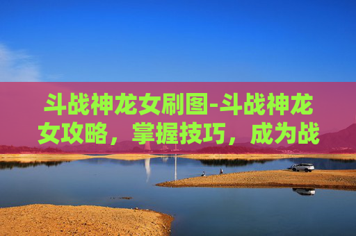 斗战神龙女刷图-斗战神龙女攻略，掌握技巧，成为战场的主宰者