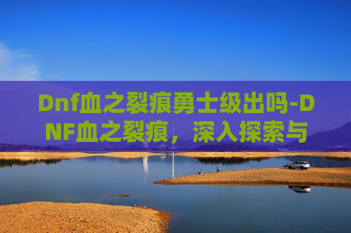 Dnf血之裂痕勇士级出吗-DNF血之裂痕，深入探索与策略指南