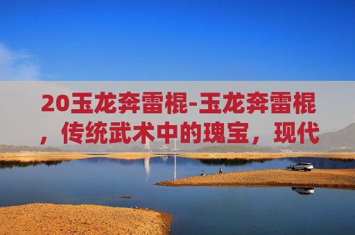 20玉龙奔雷棍-玉龙奔雷棍，传统武术中的瑰宝，现代武术训练的利器