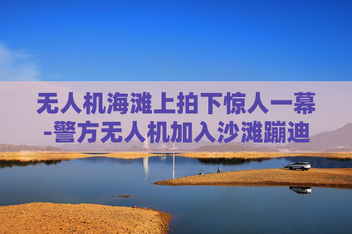 无人机海滩上拍下惊人一幕-警方无人机加入沙滩蹦迪气氛组
