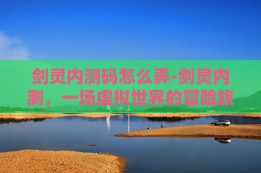 剑灵内测码怎么弄-剑灵内测，一场虚拟世界的冒险旅程