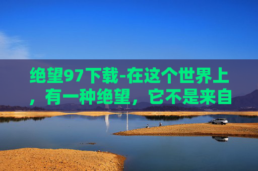 绝望97下载-在这个世界上，有一种绝望，它不是来自于生活的艰难险阻，而是源自于心灵的深处。这种绝望，如同一把锋利的刀，深深地刺入我们的骨髓，让我们无法自拔。今天，我要和大家分享的，就是这样一种绝望——绝望99