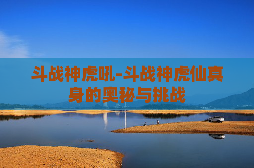 斗战神虎吼-斗战神虎仙真身的奥秘与挑战
