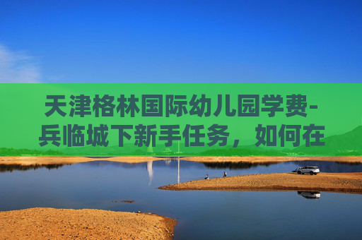 天津格林国际幼儿园学费-兵临城下新手任务，如何在战场上生存并取得胜利