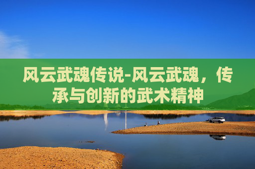 风云武魂传说-风云武魂,传承与创新的武术精神 风云武魂传说-风云武魂,传承与创新的武术精神