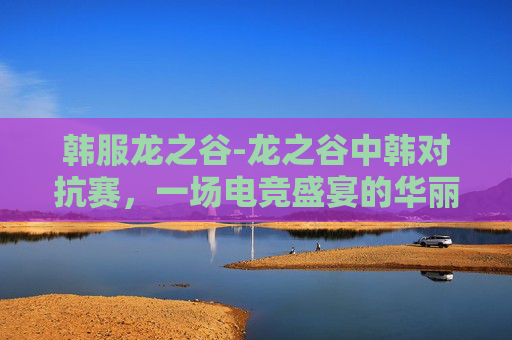 韩服龙之谷-龙之谷中韩对抗赛，一场电竞盛宴的华丽篇章