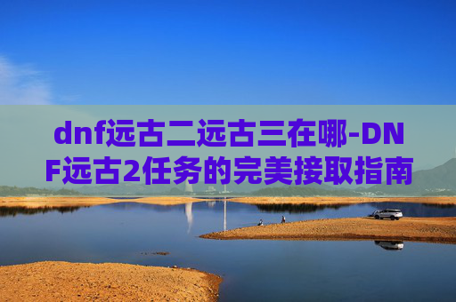 dnf远古二远古三在哪-DNF远古2任务的完美接取指南