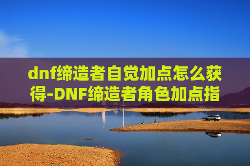 dnf缔造者自觉加点怎么获得-DNF缔造者角色加点指南，如何高效利用技能与装备