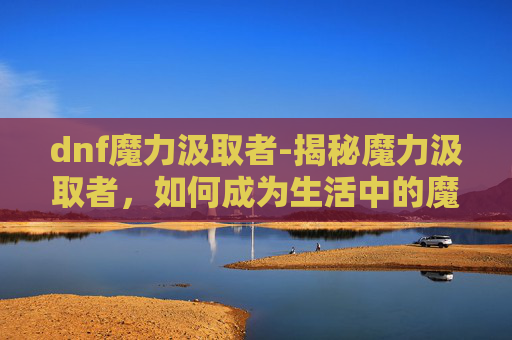 dnf魔力汲取者-揭秘魔力汲取者，如何成为生活中的魔法师
