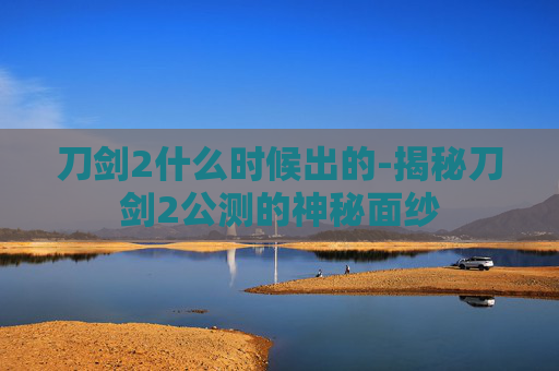 刀剑2什么时候出的-揭秘刀剑2公测的神秘面纱
