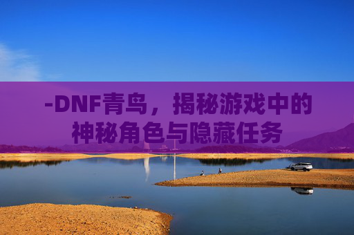 -DNF青鸟，揭秘游戏中的神秘角色与隐藏任务