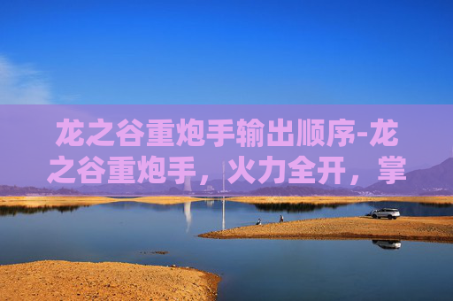 龙之谷重炮手输出顺序-龙之谷重炮手，火力全开，掌控战场的勇士
