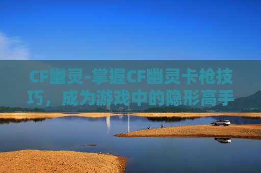 CF幽灵-掌握CF幽灵卡枪技巧，成为游戏中的隐形高手