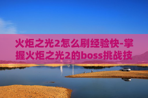 火炬之光2怎么刷经验快-掌握火炬之光2的boss挑战技巧，轻松刷取丰厚奖励