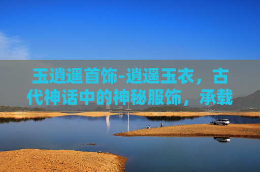 玉逍遥首饰-逍遥玉衣，古代神话中的神秘服饰，承载着无尽的传说与想象