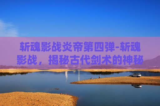 斩魂影战炎帝第四弹-斩魂影战，揭秘古代剑术的神秘力量