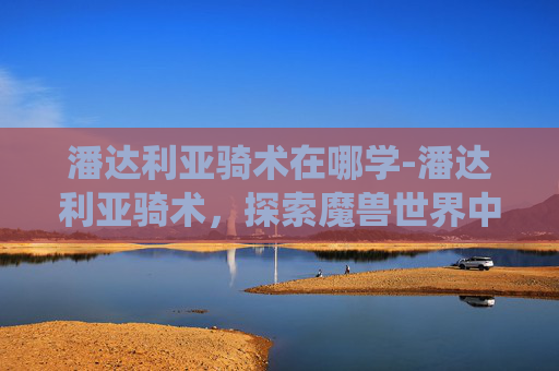 潘达利亚骑术在哪学-潘达利亚骑术，探索魔兽世界中的独特坐骑系统