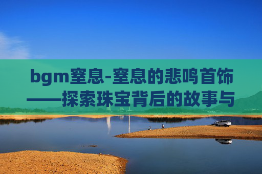 bgm窒息-窒息的悲鸣首饰——探索珠宝背后的故事与情感