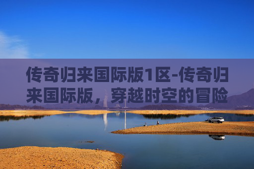 传奇归来国际版1区-传奇归来国际版,穿越时空的冒险与荣耀 传奇归来国际版1区-传奇归来国际版,穿越时空的冒险与荣耀