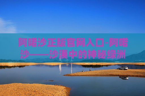 阿喏沙正版官网入口-阿喏沙——沙漠中的神秘绿洲 阿喏沙正版官网入口-阿喏沙——沙漠中的神秘绿洲