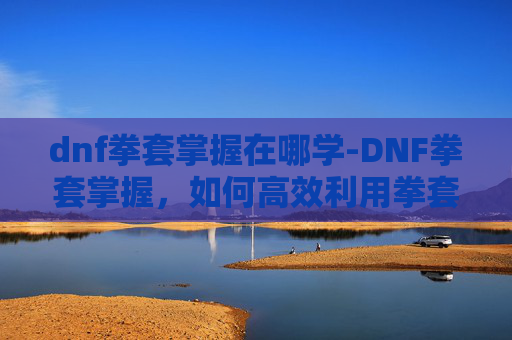 dnf拳套掌握在哪学-DNF拳套掌握，如何高效利用拳套提升角色战斗力