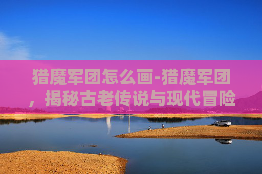 猎魔军团怎么画-猎魔军团，揭秘古老传说与现代冒险的交织