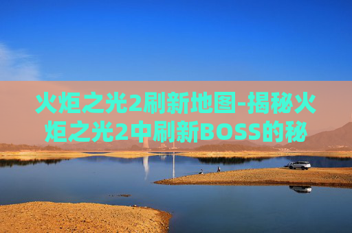 火炬之光2刷新地图-揭秘火炬之光2中刷新BOSS的秘诀 火炬之光2刷新地图-揭秘火炬之光2中刷新BOSS的秘诀