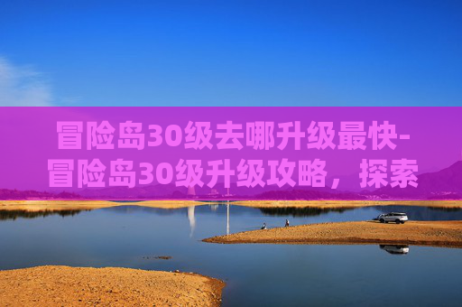 冒险岛30级去哪升级最快-冒险岛30级升级攻略，探索升级圣地