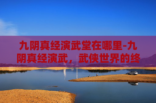 九阴真经演武堂在哪里-九阴真经演武，武侠世界的终极较量
