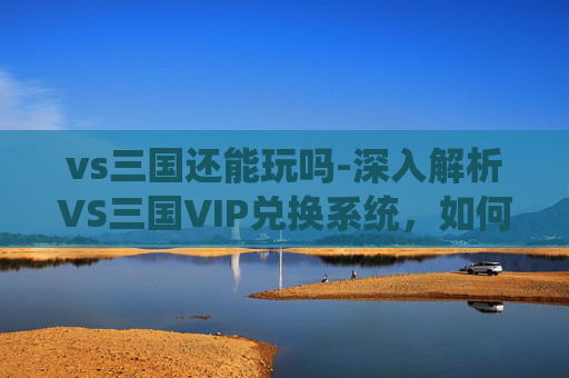 vs三国还能玩吗-深入解析VS三国VIP兑换系统，如何最大化您的游戏投资回报