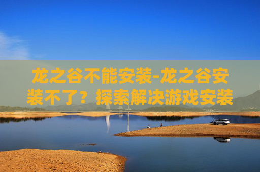 龙之谷不能安装-龙之谷安装不了？探索解决游戏安装问题的策略