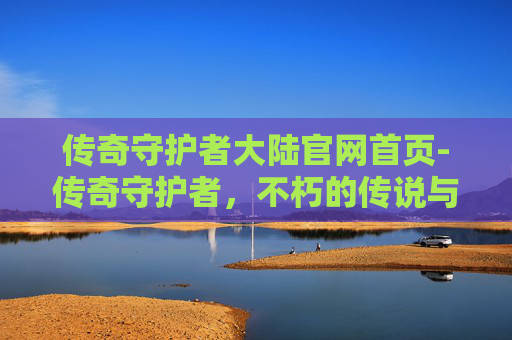 传奇守护者大陆官网首页-传奇守护者，不朽的传说与现代英雄