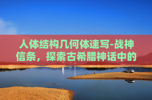 人体结构几何体速写-战神信条，探索古希腊神话中的战神阿瑞斯