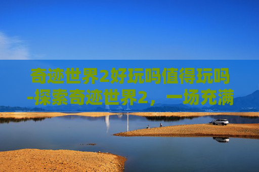 奇迹世界2好玩吗值得玩吗-探索奇迹世界2，一场充满魔法与冒险的游戏体验
